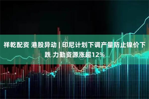 祥乾配资 港股异动 | 印尼计划下调产量防止镍价下跌 力勤资源涨超12%