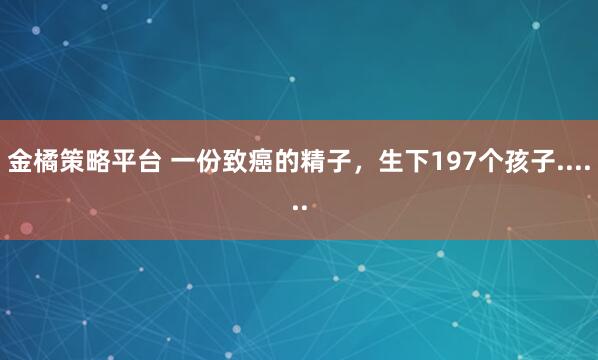 金橘策略平台 一份致癌的精子，生下197个孩子......