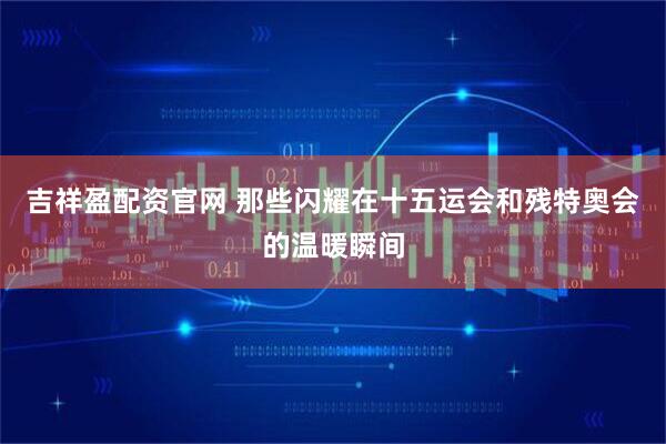吉祥盈配资官网 那些闪耀在十五运会和残特奥会的温暖瞬间