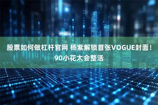 股票如何做杠杆官网 杨紫解锁首张VOGUE封面！90小花太会整活