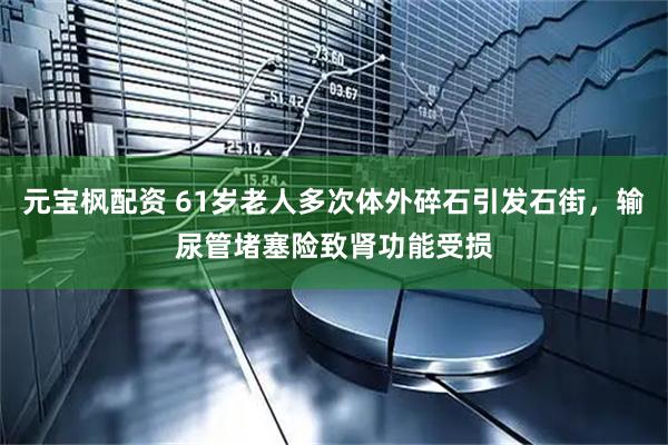 元宝枫配资 61岁老人多次体外碎石引发石街，输尿管堵塞险致肾功能受损