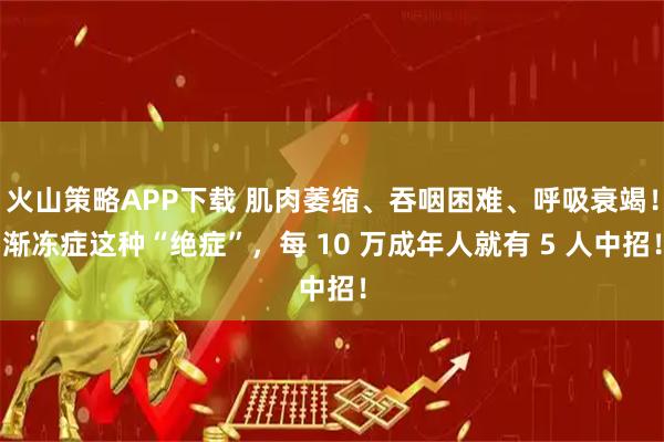 火山策略APP下载 肌肉萎缩、吞咽困难、呼吸衰竭！渐冻症这种“绝症”，每 10 万成年人就有 5 人中招！