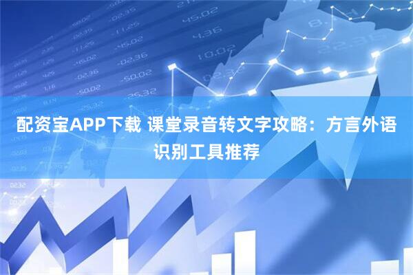 配资宝APP下载 课堂录音转文字攻略：方言外语识别工具推荐