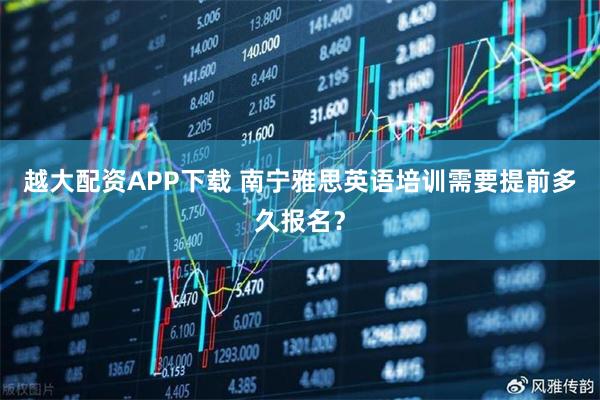 越大配资APP下载 南宁雅思英语培训需要提前多久报名？