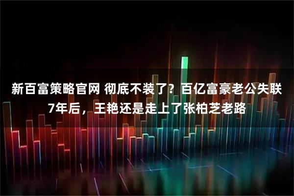 新百富策略官网 彻底不装了？百亿富豪老公失联7年后，王艳还是走上了张柏芝老路