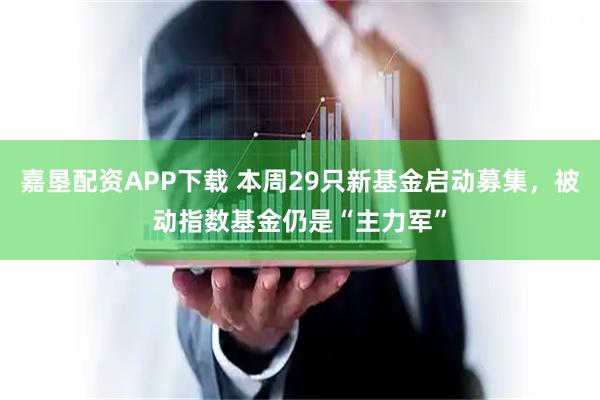 嘉垦配资APP下载 本周29只新基金启动募集，被动指数基金仍是“主力军”