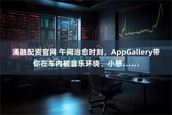涌融配资官网 午间治愈时刻，AppGallery带你在车内被音乐环绕、小憩……