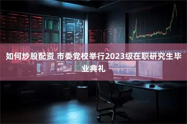 如何炒股配资 市委党校举行2023级在职研究生毕业典礼