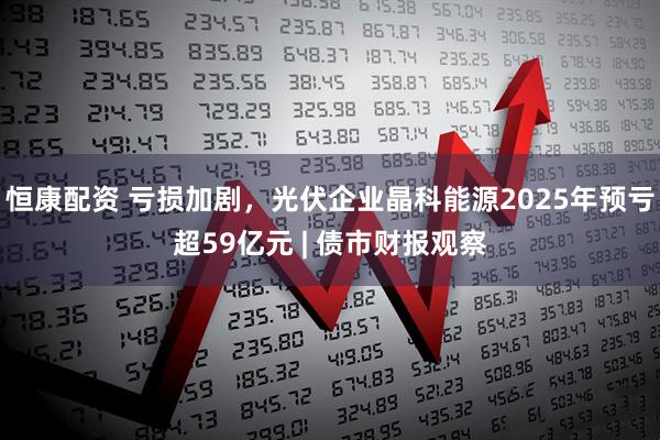 恒康配资 亏损加剧，光伏企业晶科能源2025年预亏超59亿元 | 债市财报观察
