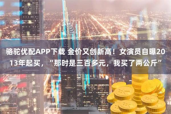 骆驼优配APP下载 金价又创新高！女演员自曝2013年起买，“那时是三百多元，我买了两公斤”