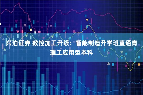 兴泊证券 数控加工升级：智能制造升学班直通青理工应用型本科