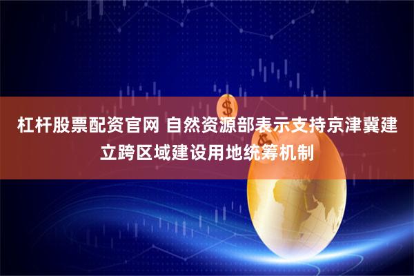 杠杆股票配资官网 自然资源部表示支持京津冀建立跨区域建设用地统筹机制