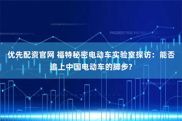优先配资官网 福特秘密电动车实验室探访：能否追上中国电动车的脚步?