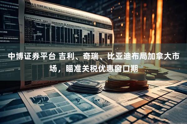 中博证券平台 吉利、奇瑞、比亚迪布局加拿大市场，瞄准关税优惠窗口期