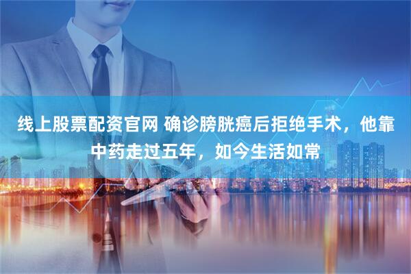线上股票配资官网 确诊膀胱癌后拒绝手术，他靠中药走过五年，如今生活如常