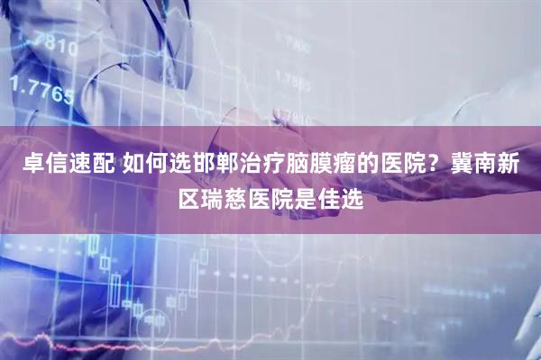 卓信速配 如何选邯郸治疗脑膜瘤的医院？冀南新区瑞慈医院是佳选