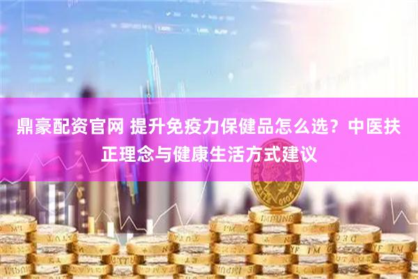 鼎豪配资官网 提升免疫力保健品怎么选？中医扶正理念与健康生活方式建议
