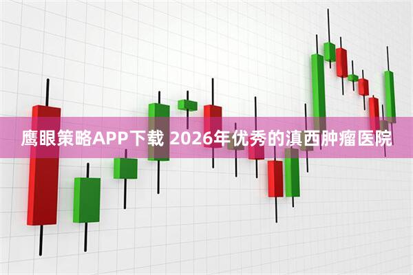 鹰眼策略APP下载 2026年优秀的滇西肿瘤医院