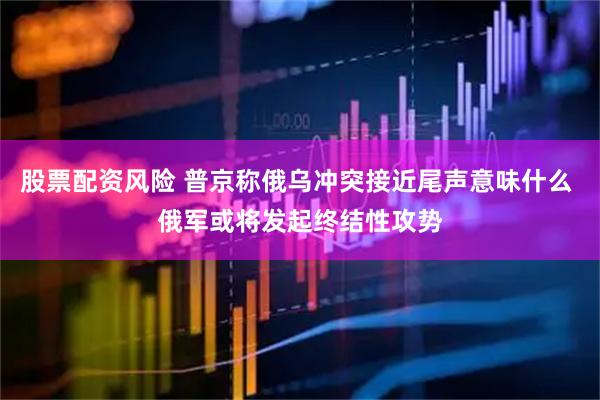 股票配资风险 普京称俄乌冲突接近尾声意味什么 俄军或将发起终结性攻势