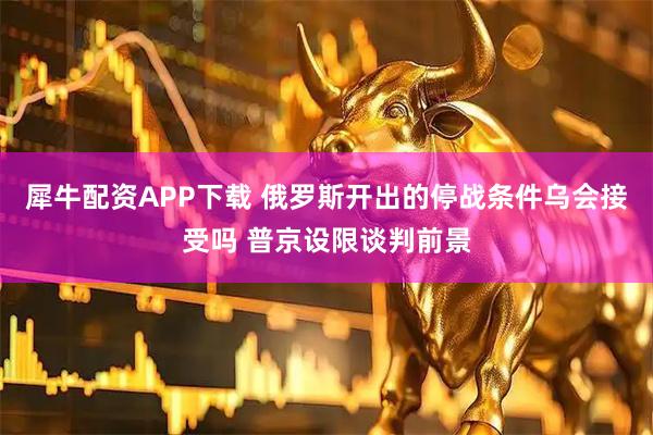 犀牛配资APP下载 俄罗斯开出的停战条件乌会接受吗 普京设限谈判前景